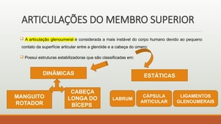 ARTICULAÇÕES DO MEMBRO SUPERIOR
 A articulação glenoumeral é considerada a mais instável do corpo humano devido ao pequeno
contato da superfície articular entre a glenóide e a cabeça do úmero;
 Possui estruturas estabilizadoras que são classificadas em:
DINÂMICAS ESTÁTICAS
CABEÇA
LONGA DO
BÍCEPS
MANGUITO
ROTADOR
LABRUM
CÁPSULA
ARTICULAR
LIGAMENTOS
GLENOUMERAIS
 