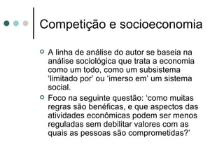 Competição e socioeconomia A linha de análise do autor se baseia na análise sociológica que trata a economia como um todo, como um subsistema ‘limitado por’ ou ‘imerso em’ um sistema social. Foco na seguinte questão: ‘como muitas regras são benéficas, e que aspectos das atividades econômicas podem ser menos reguladas sem debilitar valores com as quais as pessoas são comprometidas?’  
