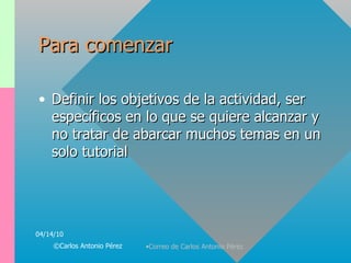 Para comenzar Definir los objetivos de la actividad, ser específicos en lo que se quiere alcanzar y no tratar de abarcar muchos temas en un solo tutorial 04/14/10 ©Carlos Antonio Pérez 