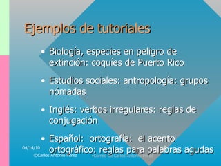 Ejemplos de tutoriales Biología, especies en peligro de extinción: coquíes de Puerto Rico Estudios sociales: antropología: grupos nómadas Inglés: verbos irregulares: reglas de conjugación Español:  ortografía:  el acento ortográfico: reglas para palabras agudas 04/14/10 ©Carlos Antonio Pérez 