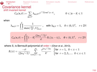 Introduction Bayesian Cubature Simulation results Conclusion References
Covariance kernel
shift invariant kernel
Cθ(x, t) :=
ÿ
mPZd
λm,θ e
?
´12πmT
(x´t)
, 0 ď |x ´ t| ď 1
when
λm,θ :=
dź
l=1
1
max(|ml|
θ , 1)r
θď1
, with λ0,θ = 1, θ P (0, 1]d
, r P 2N
Cθ(x, t) =
dź
l=1
1 ´ θr
l
(2π
?
´1)r
r!
Br(|xl ´ tl|), θ P (0, 1]d
, r P 2N
where Br is Bernoulli polynomial of order r (Olver et al., 2013).
Br(x) =
´r!
(2π
?
´1)r
∞ÿ
k‰0,k=´∞
e2π
?
´1kx
kr
#
for r = 1, 0 ă x ă 1
for r = 2, 3, . . . 0 ď x ď 1
7/22
 