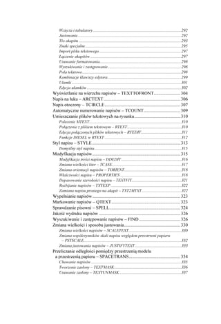 Wcięcia i tabulatory .....................................................................................292
    Justowanie....................................................................................................292
    Tło akapitu ...................................................................................................293
    Znaki specjalne.............................................................................................295
    Import pliku tekstowego ...............................................................................297
    Łączenie akapitów ........................................................................................297
    Usuwanie formatowania...............................................................................298
    Wyszukiwanie i zastępowanie.......................................................................298
    Pola tekstowe................................................................................................298
    Kombinacje klawiszy edytora .......................................................................299
    Ułamki ..........................................................................................................301
    Edycja ułamków ...........................................................................................302
Wyświetlanie na wierzchu napisów – TEXTTOFRONT....................... 304
Napis na łuku – ARCTEXT................................................................... 306
Napis otoczony – TCIRCLE.................................................................. 307
Automatyczne numerowanie napisów – TCOUNT................................ 309
Umieszczanie plików tekstowych na rysunku........................................ 310
    Polecenie MTEXT.........................................................................................310
    Połączenie z plikiem tekstowym – RTEXT ....................................................310
    Edycja połączonych plików tekstowych – RTEDIT.......................................311
    Funkcje DIESEL w RTEXT ..........................................................................312
Styl napisu – STYLE ............................................................................. 313
    Domyślny styl napisu....................................................................................315
Modyfikacja napisów............................................................................. 315
    Modyfikacja treści napisu – DDEDIT ..........................................................316
    Zmiana wielkości liter – TCASE...................................................................317
    Zmiana orientacji napisów – TORIENT.......................................................318
    Właściwości napisu – PROPERTIES ...........................................................318
    Dopasowanie szerokości napisu – TEXTFIT................................................321
    Rozbijanie napisów – TXTEXP ....................................................................322
    Zamiana napisu prostego na akapit – TXT2MTXT ......................................322
Wypełnianie napisów............................................................................. 323
Markowanie napisów – QTEXT............................................................ 323
Sprawdzanie pisowni – SPELL.............................................................. 324
Jakość wydruku napisów ....................................................................... 326
Wyszukiwanie i zastępowanie napisów – FIND .................................... 326
Zmiana wielkości i sposobu justowania................................................. 330
    Zmiana wielkości napisów – SCALETEXT...................................................330
    Zmiana współczynników skali napisu względem przestrzeni papieru
     – PSTSCALE..............................................................................................332
    Zmiana justowania napisów – JUSTIFYTEXT.............................................333
Przeliczanie odległości pomiędzy przestrzenią modelu
 a przestrzenią papieru – SPACETRANS............................................. 334
    Chowanie napisów .......................................................................................335
    Tworzenie zasłony – TEXTMASK.................................................................336
    Usuwanie zasłony – TEXTUNMASK............................................................337
 