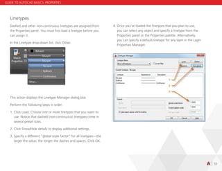 53
Linetypes
Dashed and other non-continuous linetypes are assigned from
the Properties panel. You must first load a linetype before you
can assign it.
In the Linetype drop-down list, click Other.
This action displays the Linetype Manager dialog box.
Perform the following steps in order:
1.	Click Load. Choose one or more linetypes that you want to
use. Notice that dashed (non-continuous) linetypes come in
several preset sizes.
2.	Click Show/Hide details to display additional settings.
3.	Specify a different “global scale factor” for all linetypes—the
larger the value, the longer the dashes and spaces. Click OK.
4.	Once you’ve loaded the linetypes that you plan to use,
you can select any object and specify a linetype from the
Properties panel or the Properties palette. Alternatively,
you can specify a default linetype for any layer in the Layer
Properties Manager.
GUIDE TO AUTOCAD BASICS: PROPERTIES
 