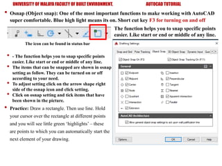 UNIVERSITY OF MALAYA FACULTY OF BUILT ENVIRONMENT, AUTOCAD TUTORIAL
• Osnap (Object snap): One of the most important functions to make working with AutoCAD
super comfortable. Blue high light means its on. Short cut key F3 for turning on and off
The icon can be found in status bar
The function helps you to snap specific points
easier. Like start or end or middle of any line.
• - The function helps you to snap specific points
easier. Like start or end or middle of any line.
• The items that can be snapped are shown in osnap
setting as follow. They can be turned on or off
according to your need.
• To adjust setting click on the arrow shape right
side of the osnap icon and click setting.
• Click on osnap setting and tick items that have
been shown in the picture.
• Practice: Draw a rectangle. Then use line. Hold
your cursor over the rectangle at different points
and you will see little green ‘highlights’ – these
are points to which you can automatically start the
next element of your drawing.
 