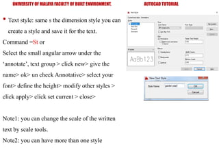 UNIVERSITY OF MALAYA FACULTY OF BUILT ENVIRONMENT, AUTOCAD TUTORIAL
• Text style: same s the dimension style you can
create a style and save it for the text.
Command =St or
Select the small angular arrow under the
‘annotate’, text group > click new> give the
name> ok> un check Annotative> select your
font> define the height> modify other styles >
click apply> click set current > close>
Note1: you can change the scale of the written
text by scale tools.
Note2: you can have more than one style
 