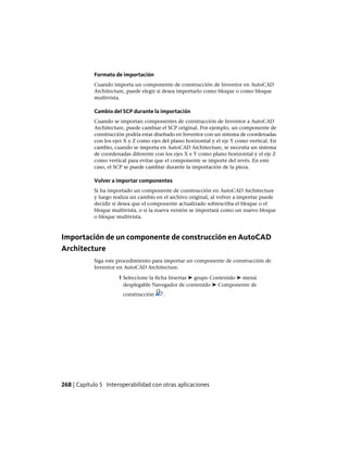 Formato de importación
Cuando importa un componente de construcción de Inventor en AutoCAD
Architecture, puede elegir si desea importarlo como bloque o como bloque
multivista.
Cambio del SCP durante la importación
Cuando se importan componentes de construcción de Inventor a AutoCAD
Architecture, puede cambiar el SCP original. Por ejemplo, un componente de
construcción podría estar diseñado en Inventor con un sistema de coordenadas
con los ejes X y Z como ejes del plano horizontal y el eje Y como vertical. En
cambio, cuando se importa en AutoCAD Architecture, se necesita un sistema
de coordenadas diferente con los ejes X e Y como plano horizontal y el eje Z
como vertical para evitar que el componente se importe del revés. En este
caso, el SCP se puede cambiar durante la importación de la pieza.
Volver a importar componentes
Si ha importado un componente de construcción en AutoCAD Architecture
y luego realiza un cambio en el archivo original, al volver a importar puede
decidir si desea que el componente actualizado sobrescriba el bloque o el
bloque multivista, o si la nueva versión se importará como un nuevo bloque
o bloque multivista.
Importación de un componente de construcción en AutoCAD
Architecture
Siga este procedimiento para importar un componente de construcción de
Inventor en AutoCAD Architecture.
1 Seleccione la ficha Insertar ➤ grupo Contenido ➤ menú
desplegable Navegador de contenido ➤ Componente de
construcción .
268 | Capítulo 5 Interoperabilidad con otras aplicaciones
 