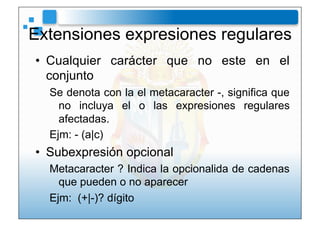 Extensiones expresiones regulares
•  Cualquier carácter que no este en el
   conjunto
  Se denota con la el metacaracter -, significa que
    no incluya el o las expresiones regulares
    afectadas.
  Ejm: - (a|c)
•  Subexpresión opcional
  Metacaracter ? Indica la opcionalida de cadenas
    que pueden o no aparecer
  Ejm: (+|-)? dígito
 