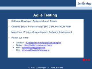 Agile Testing 
• Software Developer, Agile coach and Trainer 
• Certified Scrum Professional (CSP), CSM, PMI-ACP, PMP 
• More than 17 Years of experience in Software development 
© 2013 iZenBridge | CONFIDENTIAL 
• Reach out to me 
• LinkedIn - in.linkedin.com/in/naveenkumarsingh1/ 
• Twitter - https://twitter.com/naveenhome 
• Mail – naveenhome@gmail.com 
• Blog - scrumcertifications.blogspot.in 
 
