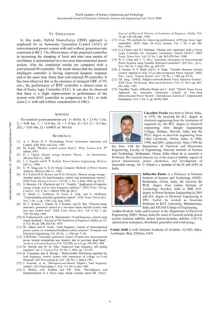 World Academy of Science, Engineering and Technology
International Journal of Electrical, Electronic Science and Engineering Vol:3 No:4, 2009

VI. CONCLUSION
In this study, Hybrid Neuro-Fuzzy (HNF) approach is
employed for an Automatic Generation Control (AGC) of
interconnected power system with and without generation rate
constraint (GRC). The effectiveness of the proposed controller
in increasing the damping of local and inter area modes of
oscillation is demonstrated in a two area interconnected power
system. Also the simulation results are compared with a
conventional PI controller. The result shows that the proposed
intelligent controller is having improved dynamic response
and at the same time faster than conventional PI controller. It
has been observed that in the presence of stringent GRC of 3%
min., the performance of HNF controller is almost same to
that of Fuzzy logic Controller (FLC). It can also be observed
that there is a slight improvement in performance of the
system with HNF controller in comparison to FLC in both
cases (i.e. with and without consideration of GRC)

[17]

[18]

[19]

[20]

[21]

[22]

Gayadhar Panda was born in Orissa, India,
in 1970. He received the B.E. degree in
electrical engineering from the Institution of
engineers (I), the M.E. degree in electrical
engineering from Bengal Engineering
College, Shibpur, Howarh, India, and the
Ph.D. degree in electrical engineering from
Utkal University, Orissa, India, in 1996,
1998, and 2007, respectively. Since 1999, he
has been with the Department of Electrical and Electronics
Engineering, Faculty of Engineering, National Institute of Science
and Technology, Berhampur, Orissa, India where he is currently a
Professor. His research interests are in the areas of stability aspects of
power transmission, power electronics, and development of
renewable energy. Dr. G. Panda is a member of the IE and ISTE of
India.

International Science Index 28, 2009 waset.org/publications/7268

APPENDIX
The nominal system parameters are: f = 60 Hz, Rk = 2.4 Hz / Unit,
Tg = 0.08 Sec, Tr = 10.0 Sec, Hk = 5 .0 Sec, Kr= 0.5, Tf = 0.3 Sec,
2 Tki = 0.05 Mw, Dk= 0.00833 pu Mw/Hz

REFERENCES
[1]
[2]
[3]
[4]
[5]
[6]

[7]

[8]

[9]

[10]

[11]

[12]

[13]
[14]

[15]
[16]

A. J. Wood, B. F. Woolenberg, Power Generation Operation and
Control, John Wiley and Sons, 1984.
M. Gopal, “Modern control system theory”, Wiley Eastern Ltd., 2nd
edison, 1993.
O. l. Elgerd, Electric energy Systems Theory – An Introduction,
McGraw Hill Co., 2001.
I. J. Nagrath and D. P. Kothari, Power System Engineering, McGraw
Hill Co., 1998.
G. W. Stagg and A. H. El-Abiad, Computer Methods in Power System
Analysis, McGraw Hill Co., 1985.
H.J. Kunish, K.G. Kramer and H. D. Dominik, “Battery energy storage –
Another option for load-frequency control and instantaneous reserve”,
IEEE Trans. Energy Convers., Vol. EC-1, No. 3, Sept. 1986, pp. 46-51.
S. Banerjee, J.K. Chatterjee and S.C. Tripathy, “Application of magnetic
energy storage unit as load frequency stabilizer”, IEEE Trans. Energy
Convers., Vol. 5, No. 1, March 1990, pp. 46-51.
N. Jaleeli, L. VanSlyck, D. Ewart, L. Fink, and A. Hoffmann,
“Understanding automatic generation control”, IEEE Trans. Power Syst.,
Vol. 7, No. 3, pp. 1106-1122, Aug. 1992.
M. L. Kothari, J. Nanda, D. P. Kothari, and D. Das, “Discrete-mode
automatic generation control of a two-area reheat thermal system with
new area control error”, IEEE Trans. Power Syst., Vol. 4, No. 2, pp.
730-738, May 1989.
K.Venkateswarlu and A.K. Mahalanabis, “Load frequency control using
output feedback”, Journal of The Institution of Engineers (India), pt. El4, Vol. 58, pp. 200-203,Feb. 1978.
M. Aldeen and H. Trinh, “Load frequency control of interconnected
power system via constrained feedback control schemes”, Computer and
Electrical Engineering, Vol. 20, No. 1, 1994, pp. 71-88.
A.M.Panda, “Automatic generation control of multi area interconnected
power system considering non linearity due to governor dead band”,
Archives of Control Sciences,Vol. 7(XLIII), no.3-4, pp. 285-299, 1998.
M. Sheirah and M. M. Abd, “Improved load frequency self tuning
regulator”, Int. J. Control, Vol. 39, No. 1, 1984, pp. 143-158.
K. Yamashita, and H. Miyagi, “ Multivariable Self-tuning regulator for
load frequency control system with interaction of voltage on Load
Demand”, IEE Proceedings-D, Vol. 138, No. 2, March 1991.
J. Kannish, et al, “Microprocessor-Based Adaptive load frequency
control”, IEE Proceedings-C, Vol. 131, No. 4, July 1984.
S. Mishra, A.K. Pradhan and P.K. Hota, “Development and
Implementation of a Fuzzy logic based constant speed DC Drive”,

Journal of Electrical Division of Institution of Engineers (India), Vol.
79, pp. 146-149, Dec. 1998.
J.Lee, “On methods for improving performance of PI-type fuzzy logic
controllers”, IEEE Trans. On Fuzzy Systems, Vol. 1, No. 4, pp. 298,
Nov. 1993.
G.A.Chown and R.C.Hartman, “Design and experience with a Fuzzy
Logic Controller for Automatic Generation Control (AGC)”, IEEE
Trans. Power Syst., Vol. 13, No. 3, pp. 965-970, Nov. 1998.
W. C. Chan and Y. Y. Hsu, “Automatic Generation of Interconnected
Power Systems using Variable Structure Controllers”, IEE Proc., pt. C,
Vol. 128, No. 5, Sept.1981, pp. 269-279.
A. Kumar, O. P. Malik and G. S. Hope, “Variable Structure System
Control Applied to AGC of an Inter-Connected Power System”, IEEE
Proc., Gener. Transm. Distrib., Vol. 132, No. 1, 1985, pp. 23-29.
J.R. Jang, “ANFIS: Adaptive-network-Based Fuzzy Inference System”,
IEEE Trans. On Systems, Man and Cybernetics, Vol. 23, No.3, pp. 665685, May. 1993.
Gayadhar Panda, Sidhartha Panda and C. Ardil, “Hybrid Neuro Fuzzy
Approach for Automatic Generation Control of Two–Area
Interconnected Power System”, International Journal of Computational
Intelligence, Vol. 5, No. 1, pp. 80-84, 2009.

Sidhartha Panda is a Professor at National
Institute of Science and Technology (NIST),
Berhampur, Orissa, India. He received the
Ph.D. degree from Indian Institute of
Technology, Roorkee, India in 2008, M.E.
degree in Power Systems Engineering in 2001
and B.E. degree in Electrical Engineering in
1991. Earlier he worked as Associate
Professor in KIIT University, Bhubaneswar,
India and VITAM College of Engineering,
Andhra Pradesh, India and Lecturer in the Department of Electrical
Engineering, SMIT, Orissa, India.His areas of research include power
system transient stability, power system dynamic stability, FACTS,
optimisation techniques, distributed generation and wind energy.
Cemal Ardil is with National Academy of Aviation, AZ1045, Baku,
Azerbaijan, Bina, 25th km, NAA

6

 