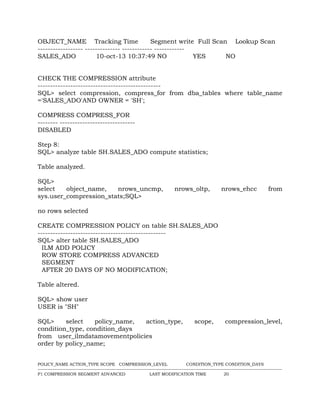 OBJECT_NAME Tracking Time Segment write Full Scan Lookup Scan
------------------ -------------- ------------ ------------
SALES_ADO 10-oct-13 10:37:49 NO YES NO
CHECK THE COMPRESSION attribute
-------------------------------------------------
SQL> select compression, compress_for from dba_tables where table_name
='SALES_ADO'AND OWNER = 'SH';
COMPRESS COMPRESS_FOR
-------- ------------------------------
DISABLED
Step 8:
SQL> analyze table SH.SALES_ADO compute statistics;
Table analyzed.
SQL>
select object_name, nrows_uncmp, nrows_oltp, nrows_ehcc from
sys.user_compression_stats;SQL>
no rows selected
CREATE COMPRESSION POLICY on table SH.SALES_ADO
---------------------------------------------------
SQL> alter table SH.SALES_ADO
ILM ADD POLICY
ROW STORE COMPRESS ADVANCED
SEGMENT
AFTER 20 DAYS OF NO MODIFICATION;
Table altered.
SQL> show user
USER is "SH"
SQL> select policy_name, action_type, scope, compression_level,
condition_type, condition_days
from user_ilmdatamovementpolicies
order by policy_name;
POLICY_NAME ACTION_TYPE SCOPE COMPRESSION_LEVEL CONDITION_TYPE CONDITION_DAYS
--------------------------------------------------------------------------------------------------------------------------------------------------
P1 COMPRESSION SEGMENT ADVANCED LAST MODIFICATION TIME 20
 