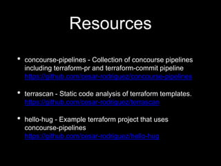 Resources
• concourse-pipelines - Collection of concourse pipelines
including terraform-pr and terraform-commit pipeline
https://github.com/cesar-rodriguez/concourse-pipelines
• terrascan - Static code analysis of terraform templates.
https://github.com/cesar-rodriguez/terrascan
• hello-hug - Example terraform project that uses
concourse-pipelines
https://github.com/cesar-rodriguez/hello-hug
 