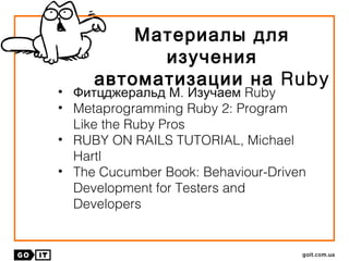 Материалы для
изучения
автоматизации на Ruby
• Фитцджеральд М. RubyИзучаем
• Metaprogramming Ruby 2: Program
Like the Ruby Pros
• RUBY ON RAILS TUTORIAL, Michael
Hartl
• The Cucumber Book: Behaviour-Driven
Development for Testers and
Developers
 