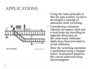APPLICATIONS
• Using the same principle as
that for gate control, we have
developed a concept of
automatic track switching.
• Considering a situation
wherein an express train and
a local train are travelling in
opposite directions on
the same track; Indicator
lights have been provided to
avoid collisions.
• Here the switching operation
is performed using a stepper
motor. In practical purposes
this can be achieved using
electromagnets
 