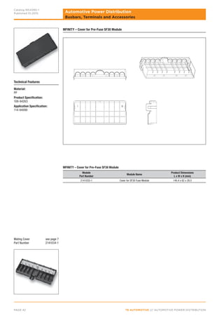 TE AUTOMOTIVE /// AUTOMOTIVE POWER DISTRIBUTIONPAGE 42
Automotive Power Distribution
Catalog 1654390-1
Published 10-2015
Busbars, Terminals and Accessories
MFINITY – Cover for Pre-Fuse SF30 Module
Technical Features
Material:
PP
Product Specification:
108-94263
Application Specification:
114-94090
MFINITY – Cover for Pre-Fuse SF30 Module
Module
Part Number
Module Name
Product Dimensions
L x W x H (mm)
2141033-1 Cover for SF30 Fuse Module 140.4 x 62 x 28.5
Mating Cover see page 7
Part Number 2141034-1
 