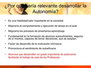 ¿Por qué sería relevante desarrollar la Autonomía? Es una Habilidad/valor importante en la sociedad  Mejoraría el comportamiento y ejecución de tareas en el aula  Mejoraría los procesos de enseñanza-aprendizaje Fundamental en la formación de alumnos autosuficientes, seguros de sí mismos, capaces de tomar decisiones, que se aceptan. Factor de desarrollo de la motivación intrínseca  Promociona el sentimiento de autoeficacia   Alumnos que desarrollen un grado importante de autonomía facilitarán el trabajo de aula de los Profesores. 