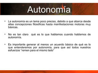 Autonomía La autonomía es un tema poco preciso, debido a que abarca desde altas concepciones filosóficas hasta manifestaciones motoras muy básicas.  No es tan claro  qué es lo que hablamos cuando hablamos de autonomía.  Es importante generar al menos un acuerdo básico de qué es lo que entenderemos por autonomía, para que así todos nuestros esfuerzos “remen para el mismo lado” 