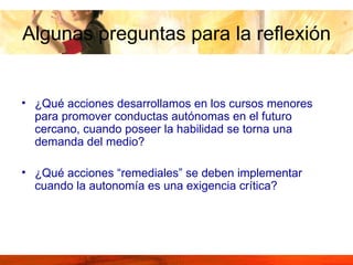 ¿Qué acciones desarrollamos en los cursos menores para promover conductas autónomas en el futuro cercano, cuando poseer la habilidad se torna una demanda del medio?  ¿Qué acciones “remediales” se deben implementar cuando la autonomía es una exigencia crítica? Algunas preguntas para la reflexión 