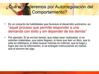 ¿Qué entenderemos por Autorregulación del Comportamiento? Es un conjunto de habilidades que favorece el desarrollo autónomo, es  “aquel proceso que permite responder a una demanda con éxito y sin depender de los demás”   Por ejemplo: Si se envían tareas, que estas sean realizadas; si se solicitan materiales, que estos lleguen; si tiene que leer un libro, que lo pida en biblioteca; si debe buscar noticias en internet, que lo haga y logre dar con la información; si se entregan instrucciones en clases, que el alumno las siga.  