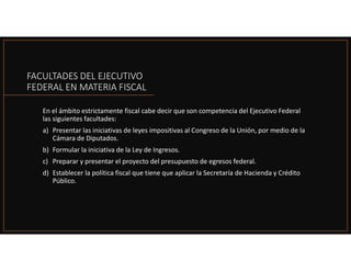 FACULTADES DEL EJECUTIVO
FEDERAL EN MATERIA FISCAL
En el ámbito estrictamente fiscal cabe decir que son competencia del Ejecutivo Federal
las siguientes facultades:
a) Presentar las iniciativas de leyes impositivas al Congreso de la Unión, por medio de la
Cámara de Diputados.
b) Formular la iniciativa de la Ley de Ingresos.
c) Preparar y presentar el proyecto del presupuesto de egresos federal.
d) Establecer la política fiscal que tiene que aplicar la Secretaría de Hacienda y Crédito
Público.
 