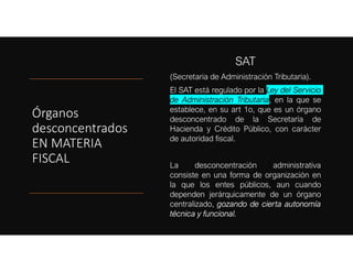 Órganos
desconcentrados
EN MATERIA
FISCAL
SAT
(Secretaria de Administración Tributaria).
El SAT está regulado por la Ley del Servicio
de Administración Tributaria, en la que se
establece, en su art 1o, que es un órgano
desconcentrado de la Secretaría de
Hacienda y Crédito Público, con carácter
de autoridad fiscal.
La desconcentración administrativa
consiste en una forma de organización en
la que los entes públicos, aun cuando
dependen jerárquicamente de un órgano
centralizado, gozando de cierta autonomía
técnica y funcional.
 