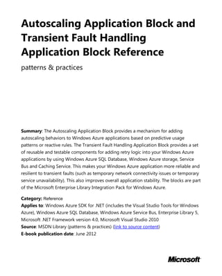 Autoscaling Application Block and
Transient Fault Handling
Application Block Reference
patterns & practices
Summary: The Autoscaling Application Block provides a mechanism for adding
autoscaling behaviors to Windows Azure applications based on predictive usage
patterns or reactive rules. The Transient Fault Handling Application Block provides a set
of reusable and testable components for adding retry logic into your Windows Azure
applications by using Windows Azure SQL Database, Windows Azure storage, Service
Bus and Caching Service. This makes your Windows Azure application more reliable and
resilient to transient faults (such as temporary network connectivity issues or temporary
service unavailability). This also improves overall application stability. The blocks are part
of the Microsoft Enterprise Library Integration Pack for Windows Azure.
Category: Reference
Applies to: Windows Azure SDK for .NET (includes the Visual Studio Tools for Windows
Azure), Windows Azure SQL Database, Windows Azure Service Bus, Enterprise Library 5,
Microsoft .NET Framework version 4.0, Microsoft Visual Studio 2010
Source: MSDN Library (patterns & practices) (link to source content)
E-book publication date: June 2012
 