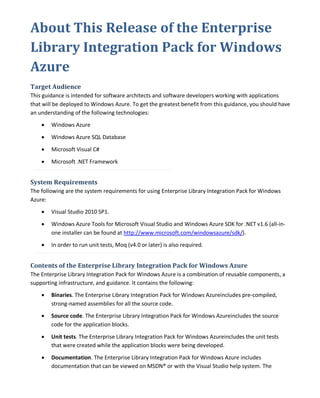 About This Release of the Enterprise
Library Integration Pack for Windows
Azure
Target Audience
This guidance is intended for software architects and software developers working with applications
that will be deployed to Windows Azure. To get the greatest benefit from this guidance, you should have
an understanding of the following technologies:
• Windows Azure
• Windows Azure SQL Database
• Microsoft Visual C#
• Microsoft .NET Framework
System Requirements
The following are the system requirements for using Enterprise Library Integration Pack for Windows
Azure:
• Visual Studio 2010 SP1.
• Windows Azure Tools for Microsoft Visual Studio and Windows Azure SDK for .NET v1.6 (all-in-
one installer can be found at http://www.microsoft.com/windowsazure/sdk/).
• In order to run unit tests, Moq (v4.0 or later) is also required.
Contents of the Enterprise Library Integration Pack for Windows Azure
The Enterprise Library Integration Pack for Windows Azure is a combination of reusable components, a
supporting infrastructure, and guidance. It contains the following:
• Binaries. The Enterprise Library Integration Pack for Windows Azureincludes pre-compiled,
strong-named assemblies for all the source code.
• Source code. The Enterprise Library Integration Pack for Windows Azureincludes the source
code for the application blocks.
• Unit tests. The Enterprise Library Integration Pack for Windows Azureincludes the unit tests
that were created while the application blocks were being developed.
• Documentation. The Enterprise Library Integration Pack for Windows Azure includes
documentation that can be viewed on MSDN® or with the Visual Studio help system. The
 