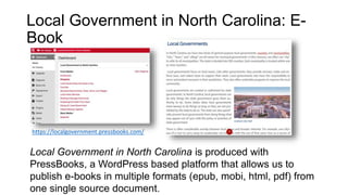 Local Government in North Carolina: E-
Book
Local Government in North Carolina is produced with
PressBooks, a WordPress based platform that allows us to
publish e-books in multiple formats (epub, mobi, html, pdf) from
one single source document.
https://localgovernment.pressbooks.com/
 