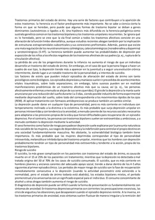 Trastornos primarios del estado de ánimo. Hay una serie de factores que contribuyen a la aparición de
estos trastornos: la herencia es el factor predisponente más importante. No se sabe a ciencia cierta la
forma en que se heredan, pero puede que algunas formas de trastorno bipolar se deban a genes
dominantes (autosómicos o ligados a X). Una hipótesis más difundida es la herencia poligénica como
sustratogenéticocomúnenlostrastornosbipolaresylos trastornos unipolares recurrentes. Se ignora qué
es lo heredado, pero se cree que la vía final común a todos los trastornos afectivos consiste en una
alteraciónde lafunciónlimbo-diencefálica, aunque estudios recientes abogan también por la implicación
de estructuras extrapiramidales subcorticales y sus conexiones prefrontales. Además, parece que existe
una malaregulaciónde losneurotransmisorescolinérgicos,catecolaminérgicos(noradrenalinaydopamina)
y serotoninérgicos (5-HT). La herencia también puede aumentar las probabilidades de depresión por
exposiciónde losniñosalosefectosnegativosde lostrastornosafectivosde suspadres(p.ej.,rupturade la
vinculación afectiva).
La pérdida de uno de los progenitores durante la infancia no aumenta el riesgo de que un individuo
desarrolle un trastorno del estado de ánimo. Sin embargo, en el caso de que la persona llegue a hacer un
cuadro de ese tipo, la depresión tiende más a aparecer en la juventud y a seguir una evolución crónica
intermitente, dando lugar a un notable trastorno de la personalidad y a intentos de suicidio.
Los factores de estrés que pueden inducir episodios de alteración del estado de ánimo son tanto
psicológicoscomobiológicos.Losepisodiosdepresivosymaníacossuelenirprecedidosde acontecimientos
vitales traumáticos, sobre todo separaciones; sin embargo, tales sucesos pueden ser en realidad
manifestaciones prodrómicas de un trastorno afectivo más que su causa; así (p. ej., las personas
afectivamenteenfermasamenudose alejande susseresqueridos).El girode la depresióna la manía suele
anunciarse poruna reduccióndel sueñodurante 1a 3 días, siendoposible inducirlode formaexperimental
mediante deprivación del sueño, sobre todo del correspondiente a los movimientos rápidos de los ojos
(REM). Al aplicar tratamiento con fármacos antidepresivos se produce también un cambio similar.
La depresión puede darse en cualquier tipo de personalidad, pero es más corriente en individuos con
temperamento inclinado a la distimia o la ciclotimia. Es más probable que surja depresión unipolar en
personasintrovertidasy contendenciaala ansiedad,amenudocarente de losrecursossociales necesarios
para adaptarse a las presionespropiasde lavidayque tienendificultadespara recuperarse de un episodio
depresivo.Porel contrario,laspersonascontrastornosbipolaressuelenserextrovertidas y ambiciosas, y a
menudo combaten la depresión mediante la actividad.
El sexofemenino comofactorde riesgoparapadecerdepresiónsuele explicarse porla presunta naturaleza
más sociable de lasmujeres,susrasgosde dependenciaylaindefensiónparacontrolarel propiodestinoen
una sociedad fundamentalmente masculina. No obstante, la vulnerabilidad biológica también tiene
importancia. Es más probable que las mujeres deprimidas correspondan al tipo de personalidad
introvertida,melancólicae inhibidatípicadel trastornounipolar, mientras que los hombres con depresión
probablemente tendrán un tipo de personalidad más extrovertida y tendente a la acción, propia de los
trastornos bipolares.
Riesgode suicidio
El suicidio, la más grave complicación en los pacientes con trastornos del estado de ánimo, es causa de
muerte en el 15 al 25% de los pacientes sin tratamiento; mientras que la depresión no detectada o mal
tratada origina del 50 al 70% de los casos de suicidio consumado. El suicidio, que es más corriente en
hombres jóvenes y ancianos carentes del adecuado apoyo social, tiende a darse dentro de los 4-5 años
siguientesal primerepisodioclínico. Los períodos de mayor riesgo de suicidio son la fase de recuperación
inmediatamente consecutiva a la depresión (cuando la actividad psicomotriz está volviendo a la
normalidad, pero el estado de ánimo todavía está abatido), los estados bipolares mixtos, el período
premenstrual ylosaniversariosconunsignificadoespecial para el individuo. El consumo concomitante de
alcohol u otras drogas también aumenta el riesgo de suicidio.
El diagnóstico de depresión puede ser difícil cuando la forma de presentación es fundamentalmente con
síntomasde ansiedad.Entrastornosdepresivosprimariossoncorrientes las preocupaciones excesivas, las
crisisde angustiay lasobsesiones,que desaparecencuando el episodio depresivo remite. A la inversa, en
los trastornos primarios de ansiedad, esos síntomas suelen fluctuar de manera irregular y la remisión del
 
