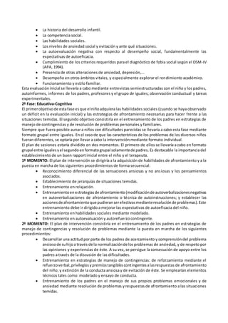  La historia del desarrollo infantil.
 La competencia social.
 Las habilidades sociales.
 Los niveles de ansiedad social y evitación y ante qué situaciones.
 La autoevaluación negativa con respecto al desempeño social, fundamentalmente las
expectativas de autoeficacia.
 Cumplimiento de los criterios requeridos para el diagnóstico de fobia social según el DSM-IV
(APA, 1994).
 Presencia de otras alteraciones de ansiedad, depresión,...
 Desempeño en otros ámbitos vitales, y especialmente explorar el rendimiento académico.
 Funcionamiento y estilo familiar.
Esta evaluacióninicial se llevaría a cabo mediante entrevistas semiestructuradas con el niño y los padres,
autoinformes, informes de los padres, profesores y el grupo de iguales, observación conductual y tareas
experimentales.
2º Fase: Educativa-Cognitiva
El primerobjetivode estafase esque el niñoadquiera las habilidades sociales (cuando se haya observado
un déficit en la evaluación inicial) y las estrategias de afrontamiento necesarias para hacer frente a las
situaciones temidas. El segundo objetivo consistiría en el entrenamiento de los padres en estrategias de
manejo de contingencias y de resolución de problemas personales y familiares.
Siempre que fuera posible aunar a niños con dificultades parecidas se llevaría a cabo esta fase mediante
formato grupal entre iguales. En el caso de que las características de los problemas de los diversos niños
fueran diferentes, se optaría por llevar a cabo la intervención mediante formato individual.
El plan de sesiones estaría dividido en dos momentos. El primero de ellos se llevaría a cabo en formato
grupal entre igualesyel segundoenformatogrupal solamentede padres. Es destacable la importancia del
establecimiento de un buen rapport inicial entre el niño y el terapeuta.
1º MOMENTO: El plan de intervención se dirigiría a la adquisición de habilidades de afrontamiento y a la
puesta en marcha de los siguientes procedimientos de forma secuencial:
 Reconocimiento diferencial de las sensaciones ansiosas y no ansiosas y los pensamientos
asociados.
 Establecimiento de jerarquías de situaciones temidas.
 Entrenamiento en relajación.
 Entrenamientoenestrategiasde afrontamiento(modificaciónde autoverbalizacionesnegativas
en autoverbalizaciones de afrontamiento o técnica de autoinstrucciones; y establecer las
accionesde afrontamientoque pudieranserefectivasmedianteresoluciónde problemas).Este
entrenamiento debe ir dirigido a mejorar las expectativas de autoeficacia del niño.
 Entrenamiento en habilidades sociales mediante modelado.
 Entrenamiento en autoevaluación y autorefuerzo contingente.
2º MOMENTO: El plan de intervención consistiría en el entrenamiento de los padres en estrategias de
manejo de contingencias y resolución de problemas mediante la puesta en marcha de los siguientes
procedimientos:
 Desarrollar una actitud por parte de los padres de acercamiento y comprensión del problema
ansiosode suhijoa través de la normalizaciónde losproblemas de ansiedad, y de respeto por
las opiniones y experiencias de éste. A su vez, se persigue la consecución de apoyo entre los
padres a través de la discusión de las dificultades.
 Entrenamiento en estrategias de manejo de contingencias: de reforzamiento mediante el
refuerzoverbal,privilegiosypremiostangiblescontingentesalasrespuestas de afrontamiento
del niño; y extinción de la conducta ansiosa y de evitación de éste. Se emplearían elementos
técnicos tales como: modelado y ensayo de conducta.
 Entrenamiento de los padres en el manejo de sus propios problemas emocionales y de
ansiedad mediante resolución de problemas y respuestas de afrontamiento a las situaciones
temidas.
 
