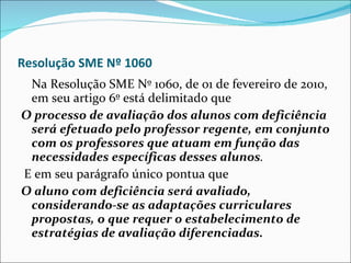 Resolução SME Nº 1060 Na Resolução SME Nº 1060, de 01 de fevereiro de 2010, em seu artigo 6º está delimitado que  O processo de avaliação dos alunos com deficiência será efetuado pelo professor regente, em conjunto com os professores que atuam em função das necessidades específicas desses alunos . E em seu parágrafo único pontua que   O aluno com deficiência será avaliado, considerando-se as adaptações curriculares propostas, o que requer o estabelecimento de estratégias de avaliação diferenciadas. 