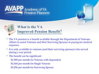 What is the VA  Improved Pension Benefit? The VA pension is a benefit available through the Department of Veterans Affairs to assist Veterans and their Surviving Spouses in paying for medical expenses. It is only available to veterans (and their surviving spouses) who served during a war period. The benefit can be significant: $1,949 per month for Veteran with dependent $1,644 per month for Single Veteran $1,056 per month for Surviving Spouse 