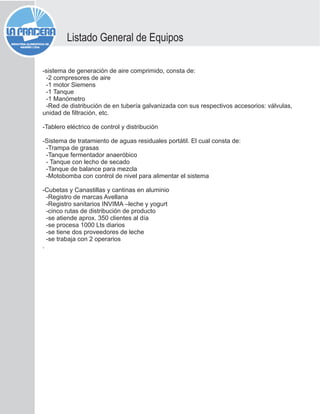 -sistema de generación de aire comprimido, consta de:
-2 compresores de aire
-1 motor Siemens
-1 Tanque
-1 Manómetro
-Red de distribución de en tubería galvanizada con sus respectivos accesorios: válvulas,
unidad de filtración, etc.
-Tablero eléctrico de control y distribución
-Sistema de tratamiento de aguas residuales portátil. El cual consta de:
-Trampa de grasas
-Tanque fermentador anaeróbico
- Tanque con lecho de secado
-Tanque de balance para mezcla
-Motobomba con control de nivel para alimentar el sistema
-Cubetas y Canastillas y cantinas en aluminio
-Registro de marcas Avellana
-Registro sanitarios INVIMA –leche y yogurt
-cinco rutas de distribución de producto
-se atiende aprox. 350 clientes al día
-se procesa 1000 Lts diarios
-se tiene dos proveedores de leche
-se trabaja con 2 operarios
.
Listado General de Equipos
 