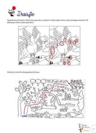Quando Jesus foi preso, Pedro disse que não o conhecia. Então o galo cantou. Você consegue encontrar 10
diferenças entre os dois desenhos?




Encontre o caminho dos guardas até Jesus.




                                                                                                          22
 