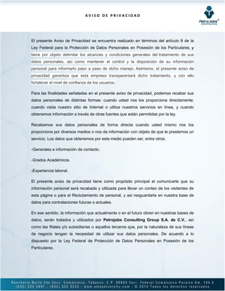 A V I S O D E P R I V A C I D A D
El presente Aviso de Privacidad se encuentra realizado en términos del artículo 8 de la
Ley Federal para la Protección de Datos Personales en Posesión de los Particulares, y
tiene por objeto delimitar los alcances y condiciones generales del tratamiento de sus
datos personales, así como mantener el control y la disposición de su información
personal para informarlo paso a paso de dicho manejo. Asimismo, el presente aviso de
privacidad garantiza que esta empresa transparentará dicho tratamiento, y con ello
fortalecer el nivel de confianza de los usuarios.
Para las finalidades señaladas en el presente aviso de privacidad, podemos recabar sus
datos personales de distintas formas: cuando usted nos los proporciona directamente;
cuando visita nuestro sitio de Internet o utiliza nuestros servicios en línea, y cuando
obtenemos información a través de otras fuentes que están permitidas por la ley.
Recabamos sus datos personales de forma directa cuando usted mismo nos los
proporciona por diversos medios o nos da información con objeto de que le prestemos un
servicio. Los datos que obtenemos por este medio pueden ser, entre otros:
-Generales e información de contacto.
-Grados Académicos.
-Experiencia laboral.
El presente aviso de privacidad tiene como propósito principal el comunicarle que su
información personal será recabada y utilizada para llevar un conteo de los visitantes de
esta página o para el Reclutamiento de personal, y así resguardarla en nuestra base de
datos para contrataciones futuras o actuales.
En ese sentido, la información que actualmente o en el futuro obren en nuestras bases de
datos, serán tratados y utilizados por Petrojobs Consulting Group S.A. de C.V., así
como las filiales y/o subsidiarias o aquellos terceros que, por la naturaleza de sus líneas
de negocio tengan la necesidad de utilizar sus datos personales. De acuerdo a lo
dispuesto por la Ley Federal de Protección de Datos Personales en Posesión de los
Particulares.
 