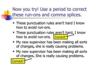 Now you try! Use a period to correct these run-ons and comma splices. These punctuation rules aren’t hard I know how to avoid run-ons. These punctuation rules aren’t hard .  I know how to avoid run-ons. My new supervisor has been making all sorts of changes ,  she is really causing problems. My new supervisor has been making all sorts of changes .  She is really causing problems . Correct! Correct! 