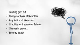 • Funding gets cut
• Change of boss, stakeholder
• Acquisition of like-assets
• Usability testing reveals failures
• Change in process
• Security attack
 
