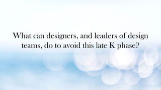 What can designers, and leaders of design
teams, do to avoid this late K phase?
 
