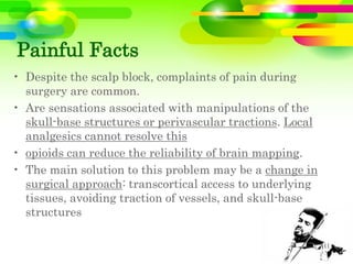 Painful Facts
• Despite the scalp block, complaints of pain during
surgery are common.
• Are sensations associated with manipulations of the
skull-base structures or perivascular tractions. Local
analgesics cannot resolve this
• opioids can reduce the reliability of brain mapping.
• The main solution to this problem may be a change in
surgical approach: transcortical access to underlying
tissues, avoiding traction of vessels, and skull-base
structures
 
