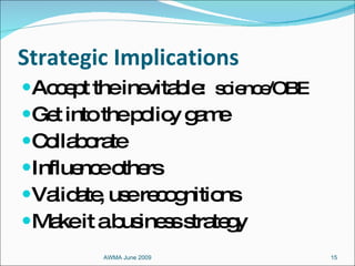 Strategic Implications Accept the inevitable:  science/OBE Get into the policy game Collaborate Influence others Validate, use recognitions Make it a business strategy AWMA June 2009 
