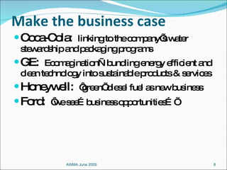 Make the business case Coca-Cola:  linking to the company’s water stewardship and packaging programs GE:  Ecomagination—bundling energy efficient and clean technology into sustainable products & services Honeywell:  ‘green’ diesel fuel as new business Ford:  ‘we see…business opportunities…’ AWMA June 2009 