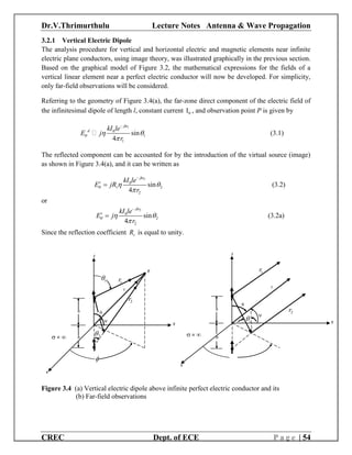Dr.V.Thrimurthulu Lecture Notes Antenna & Wave Propagation
CREC Dept. of ECE P a g e | 54
3.2.1 Vertical Electric Dipole
The analysis procedure for vertical and horizontal electric and magnetic elements near infinite
electric plane conductors, using image theory, was illustrated graphically in the previous section.
Based on the graphical model of Figure 3.2, the mathematical expressions for the fields of a
vertical linear element near a perfect electric conductor will now be developed. For simplicity,
only far-field observations will be considered.
Referring to the geometry of Figure 3.4(a), the far-zone direct component of the electric field of
the infinitesimal dipole of length l, constant current 0I , and observation point P is given by
1
0
1
1
sin
4
jkr
d kI le
E j
r
  


 (3.1)
The reflected component can be accounted for by the introduction of the virtual source (image)
as shown in Figure 3.4(a), and it can be written as
2
0
2
2
sin
4
jkr
r
v
kI le
E jR
r
  


 (3.2)
or
2
0
2
2
sin
4
jkr
r kI le
E j
r
  


 (3.2a)
Since the reflection coefficient vR is equal to unity.
Figure 3.4 (a) Vertical electric dipole above infinite perfect electric conductor and its
(b) Far-field observations
 = 
x
P
h
h

z
y
2
1r
2r
r
1


x
z
 = 
i
h
h
y
1r
2r
r


 