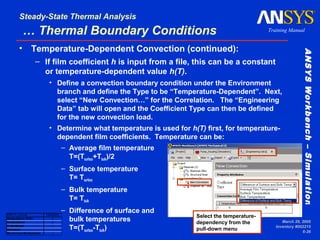 ANSYSWorkbench–SimulationANSYSWorkbench–Simulation
Training Manual
Steady-State Thermal Analysis
March 29, 2005
Inventory #002215
6-26
… Thermal Boundary Conditions
• Temperature-Dependent Convection (continued):
– If film coefficient h is input from a file, this can be a constant
or temperature-dependent value h(T).
• Define a convection boundary condition under the Environment
branch and define the Type to be “Temperature-Dependent”. Next,
select “New Convection…” for the Correlation. The “Engineering
Data” tab will open and the Coefficient Type can then be defined
for the new convection load.
• Determine what temperature is used for h(T) first, for temperature-
dependent film coefficients. Temperature can be:
– Average film temperature
T=(Tsurface+Tbulk)/2
– Surface temperature
T= Tsurface
– Bulk temperature
T= Tbulk
– Difference of surface and
bulk temperatures
T=(Tsurface-Tbulk)
ANSYS License Availability
DesignSpace Entra x
DesignSpace x
Professional x
Structural
Mechanical/Multiphysics x
Select the temperature-
dependency from the
pull-down menu
 
