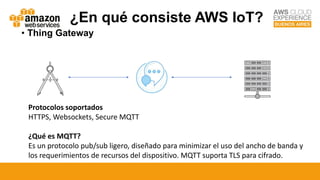 • Thing Gateway
Protocolos soportados
HTTPS, Websockets, Secure MQTT
¿Qué es MQTT?
Es un protocolo pub/sub ligero, diseñado para minimizar el uso del ancho de banda y
los requerimientos de recursos del dispositivo. MQTT suporta TLS para cifrado.
¿En qué consiste AWS IoT?
 