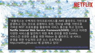 “넷플릭스는 수백개의 마이크로서비스를 AWS 클라우드 기반으로
운영하고 있는 것으로 유명하다. 또한, 인터널 API를 기반으로
가벼운 REST 프로토콜을 활용하여 서비스 통신을 하고 있으며,
Netflix Internal Web Service Framework(NIWS) 그리고 이러한
다양한 서비스를 발견하기 위한 목록 관리를 위한 Eureka,
서비스간 유연한 소통을 위한 Ribbon 등 클라우드 내 서비스
운영을 위한 수십개의 오픈 소스 프로젝트를
http://netflix.github.io/ 에 공개하고 있다.”
http://techblog.netflix.com/2013/01/announcing-ribbon-tying-netflix-mid.html
 