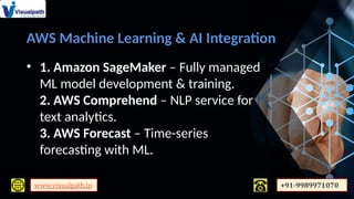 AWS Machine Learning & AI Integration
• 1. Amazon SageMaker – Fully managed
ML model development & training.
2. AWS Comprehend – NLP service for
text analytics.
3. AWS Forecast – Time-series
forecasting with ML.
 