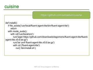cuisine
AWS User Group Singapore 1st Meetup
def install():
if file_exists('/usr/local/fluent-agent-lite/bin/fluent-agent-lite'):
return
with mode_sudo():
with cd('/usr/local/src'):
run('wget https://github.com/downloads/tagomoris/fluent-agent-lite/fluent-
agent-lite.v0.6.tar.gz')
run('tar zxvf fluent-agent-lite.v0.6.tar.gz')
with cd ('fluent-agent-lite'):
run('./bin/install.sh‟)
https://github.com/sebastien/cuisine
 