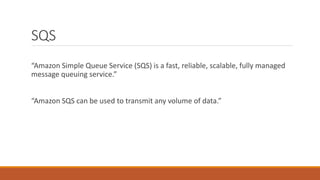 SQS
“Amazon Simple Queue Service (SQS) is a fast, reliable, scalable, fully managed
message queuing service.”
“Amazon SQS can be used to transmit any volume of data.”
 