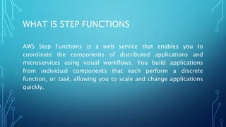 WHAT IS STEP FUNCTIONS
AWS Step Functions is a web service that enables you to
coordinate the components of distributed applications and
microservices using visual workflows. You build applications
from individual components that each perform a discrete
function, or task, allowing you to scale and change applications
quickly.
 