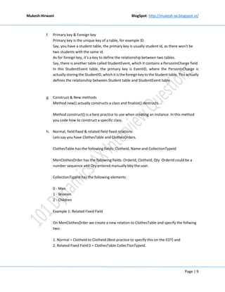 Mukesh Hirwani BlogSpot: http://mukesh-ax.blogspot.in/
Page | 9
f. Primary key & Foreign key
Primary key is the unique key of a table, for example ID.
Say, you have a student table, the primary key is usually student id, as there won't be
two students with the same id.
As for foreign key, it's a key to define the relationship between two tables.
Say, there is another table called StudentEvent, which it contains a PersonInCharge field.
In this StudentEvent table, the primary key is EventID, where the PersonInCharge is
actually storing the StudentID, which it is the foreign key to the Student table. Thisactually
defines the relationship between Student table and StudentEvent table.
g. Construct & New methods
Method new() actually constructs a class and finalize() destructs.
Method construct() is a best practice to use when creating an instance. In this method
you code how to construct a specific class.
h. Normal, field fixed & related field fixed relations
Lets say you have ClothesTable and ClothesOrders.
ClothesTable has the following fields: ClotheId, Name and CollectionTypeId
MenClothesOrder has the following fields: OrderId, ClotheId, Qty OrderId could be a
number sequence and Qty entered manually bby the user.
CollectionTypeId has the following elements:
0 - Men
1 - Women
2 - Children
Example 1: Related Fixed Field
On MenClothesOrder we create a new relation to ClothesTable and specify the follwing
two:
1. Normal = ClotheId to ClotheId (Best practice to specify this on the EDT) and
2. Related Fixed Field 0 = ClothesTable.CollecTionTypeId.
 