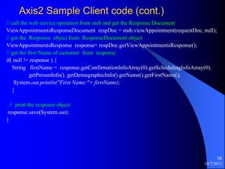 Axis2 Sample Client code (cont.)
// call the web service operation from stub and get the Response Document
ViewAppointmentsResponseDocument respDoc = stub.viewAppointment(requestDoc, null);
// get the Response object from ResponseDocument object
ViewAppointmentsResponse response= respDoc.getViewAppointmentsResponse();
// get the first Name of customer from response
if( null != response ) {
   String firstName = response.getConfirmationInfoArray(0).getSchedulingInfoArray(0).
            getPersonInfo(). getDemographicInfo().getName().getFirstName();
    System.out.println("First Name:"+ firstName);
   }

  // print the response object
 response.save(System.out);
}




                                                                                      18
                                                                               10/7/2012
 